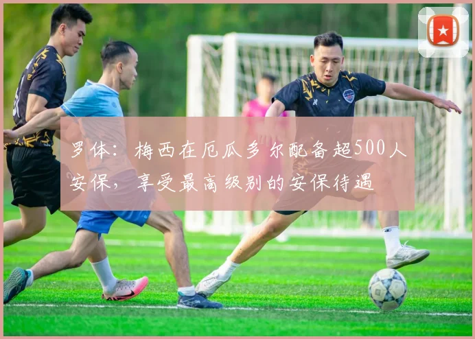 罗体：梅西在厄瓜多尔配备超500人安保，享受最高级别的安保待遇