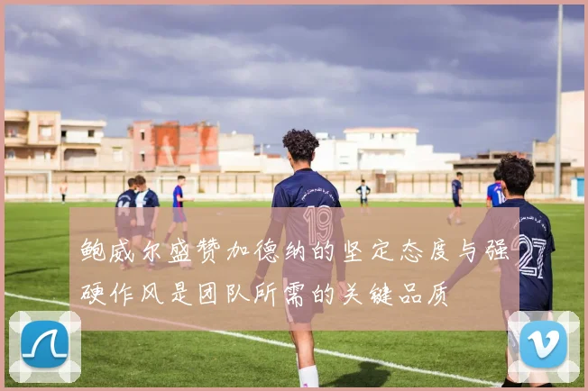 鲍威尔盛赞加德纳的坚定态度与强硬作风是团队所需的关键品质