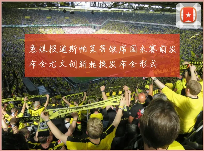 意媒报道斯帕莱蒂缺席国米赛前发布会尤文创新轮换发布会形式