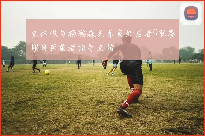 克林根与杨瀚森关系良好后者G联赛期间获前者指导支持