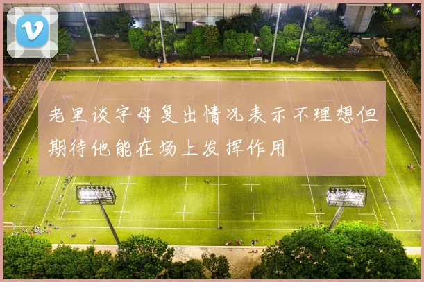老里谈字母复出情况表示不理想但期待他能在场上发挥作用
