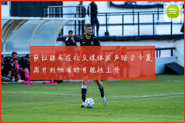 萨拉赫或在社交媒体发声暗示今夏离开利物浦的可能性上升