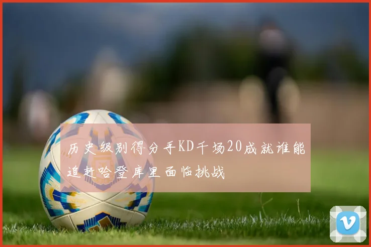 历史级别得分手KD千场20成就谁能追赶哈登库里面临挑战
