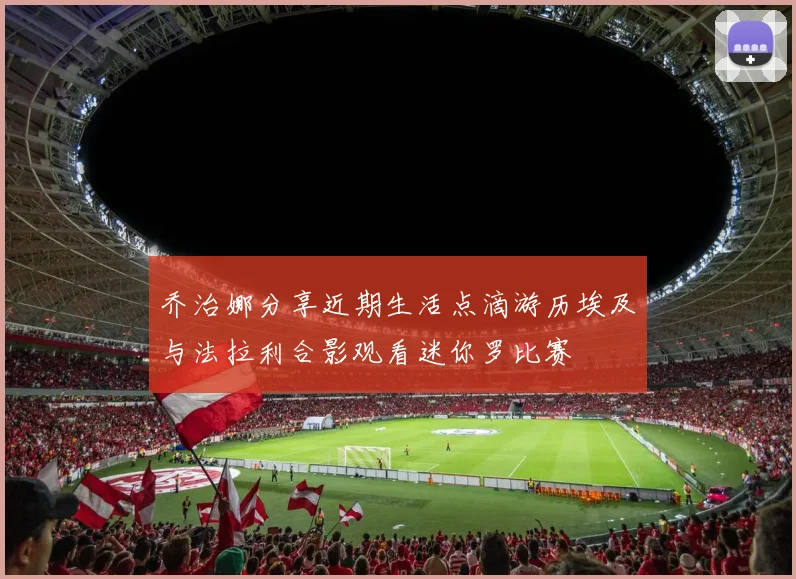 乔治娜分享近期生活点滴游历埃及与法拉利合影观看迷你罗比赛