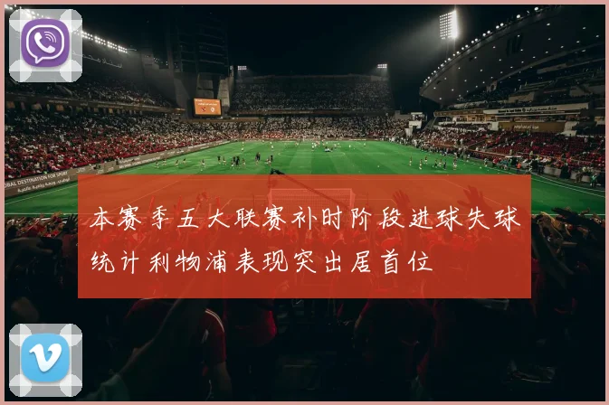 本赛季五大联赛补时阶段进球失球统计利物浦表现突出居首位