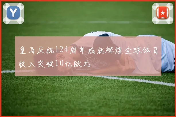皇马庆祝124周年成就辉煌全球体育收入突破10亿欧元