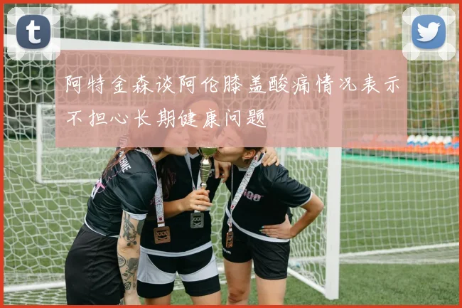 阿特金森谈阿伦膝盖酸痛情况表示不担心长期健康问题