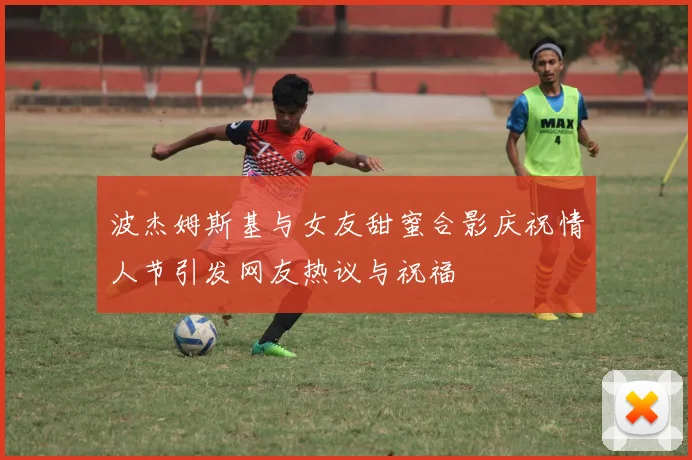 波杰姆斯基与女友甜蜜合影庆祝情人节引发网友热议与祝福