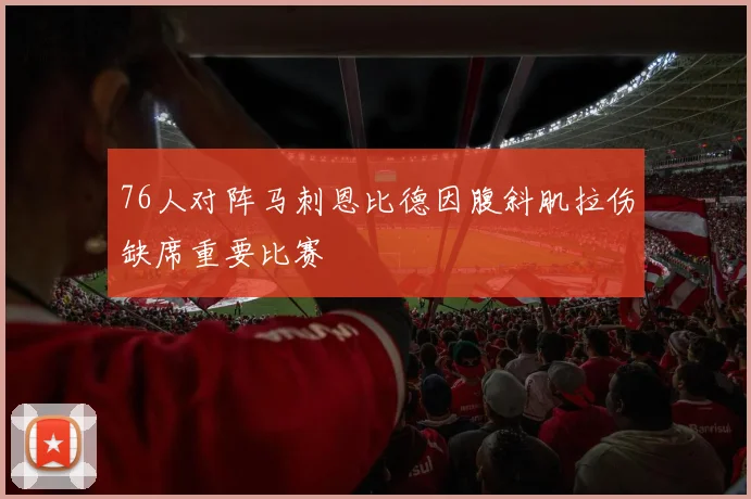 76人对阵马刺恩比德因腹斜肌拉伤缺席重要比赛
