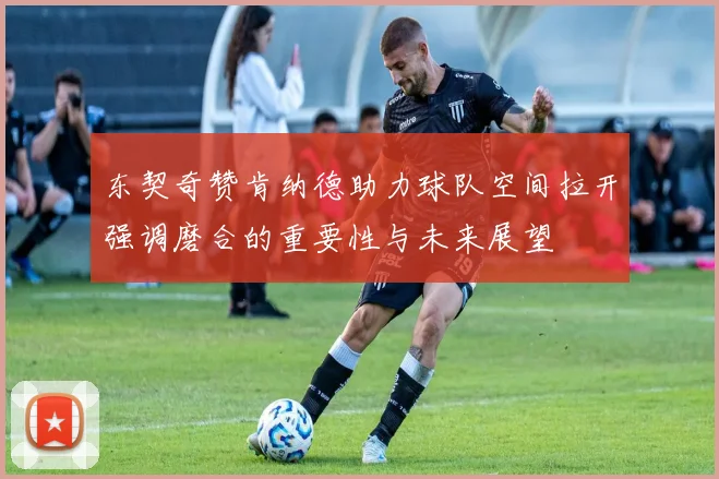 东契奇赞肯纳德助力球队空间拉开强调磨合的重要性与未来展望