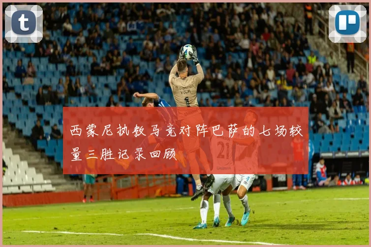 西蒙尼执教马竞对阵巴萨的七场较量三胜记录回顾