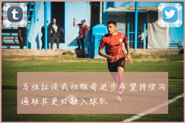马祖拉谈武切维奇进步希望持续沟通助其更好融入球队