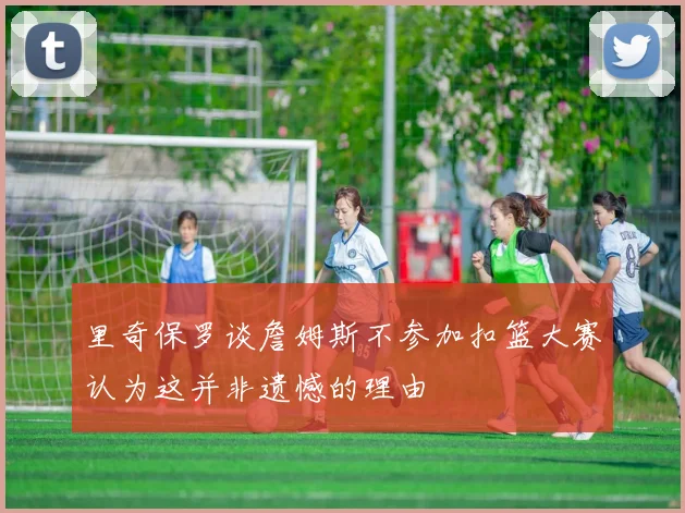 里奇保罗谈詹姆斯不参加扣篮大赛认为这并非遗憾的理由