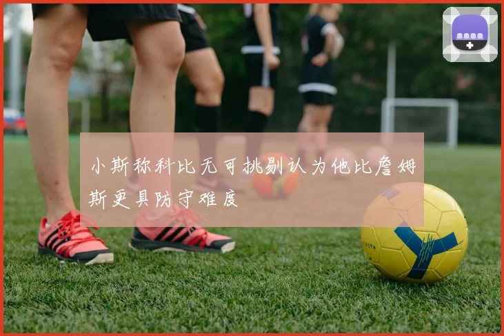 小斯称科比无可挑剔认为他比詹姆斯更具防守难度
