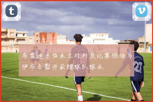 布雷迪亲临米兰对科莫比赛现场与伊布合影并获赠球队球衣